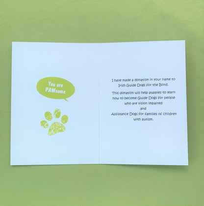 The inside of the card. On the left side saying you are pawsome with a pawprint. On the right side it says I have made a donation in your name to Irish Guide Dogs for the Blind.. This donation will help puppies to learn how to become Guide Dogs for people who are vision impaired and Assistance Dogs for families of children with autism. 